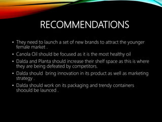 RECOMMENDATIONS
• They need to launch a set of new brands to attract the younger
female market .
• Canola Oil should be focused as it is the most healthy oil
• Dalda and Planta should increase their shelf space as this is where
they are being defeated by competitors.
• Dalda should bring innovation in its product as well as marketing
strategy .
• Dalda should work on its packaging and trendy containers
shoould be launced .
 