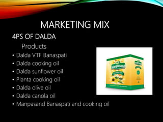 MARKETING MIX
4PS OF DALDA
Products
• Dalda VTF Banaspati
• Dalda cooking oil
• Dalda sunflower oil
• Planta cooking oil
• Dalda olive oil
• Dalda canola oil
• Manpasand Banaspati and cooking oil
 