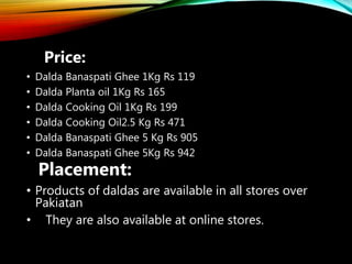 Price:
• Dalda Banaspati Ghee 1Kg Rs 119
• Dalda Planta oil 1Kg Rs 165
• Dalda Cooking Oil 1Kg Rs 199
• Dalda Cooking Oil2.5 Kg Rs 471
• Dalda Banaspati Ghee 5 Kg Rs 905
• Dalda Banaspati Ghee 5Kg Rs 942
Placement:
• Products of daldas are available in all stores over
Pakiatan
• They are also available at online stores.
 