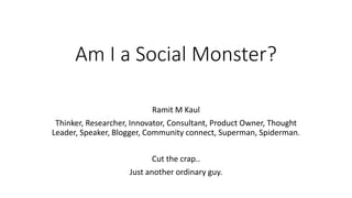 Am I a Social Monster?
Ramit M Kaul
Thinker, Researcher, Innovator, Consultant, Product Owner, Thought
Leader, Speaker, Blogger, Community connect, Superman, Spiderman.
Cut the crap..
Just another ordinary guy.
 