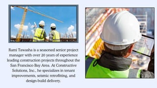 Rami Tawasha is a seasoned senior project
manager with over 20 years of experience
leading construction projects throughout the
San Francisco Bay Area. At Constructive
Solutions, Inc., he specializes in tenant
improvements, seismic retrofitting, and
design-build delivery.
 