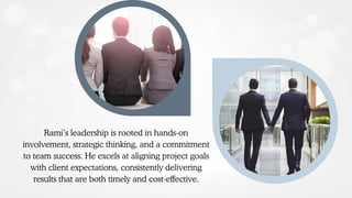 Rami’s leadership is rooted in hands-on
involvement, strategic thinking, and a commitment
to team success. He excels at aligning project goals
with client expectations, consistently delivering
results that are both timely and cost-effective.
 