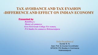 TAX AVOIDANCE AND TAX EVASION
-DIFFERENCE AND EFFECT ON INDIAN ECONOMY
Presented by
Ramitha p c
Master of commerce
Govt First Grade College For women,
P G Studies In commerce Holenarasipura
Under the guidance of
Sundar B. N.
Asst. Prof. & Course Co-ordinator
GFGCW, PG Studies in Commerce
Holenarasipura
 