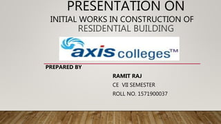 PRESENTATION ON
INITIAL WORKS IN CONSTRUCTION OF
RESIDENTIAL BUILDING
PREPARED BY
RAMIT RAJ
CE VII SEMESTER
ROLL NO. 1571900037
 