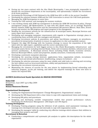 •   During my two years contract with the Abu Dhabi Municipality, I was strategically responsible to
       develop the recruitment department at the municipality, and operationally I handle the recruitment
       of all senior positions.
   •   Increasing the Percentage of UAE National in the ADM from 66% to 88% in the sectors I handled.
   •   Developing the relations between ADM and the UAE Universities to attract the UAE fresh graduates
   •   Managing the ADM Participation in career fairs
   •   Training the UAE national, and managing the summer students.
   •   I was working closely with ADM top management to develop the ADM HR functions & policy, Change
       management project, HR Modernization, to cope with Abu Dhabi vision, act as strategic Business
       Partner between ADM Top Executives and the international HR partners (Mercer, Booz Allen, Ernest
       young) and monitor the HR progress and report progress to the management.
   •   Heading the recruitment process for the infrastructure & municipal assets, Municipal Services and
       many expert level vacancies……etc.
   •   Developing and managing manpower requirements with regards to Organization strategic plans in
       coordinating these activities with line managers and divisions.
   •   Developing recruitment policies & procedures and advise line/division managers on procedures,
       precedents & interpretation of policies to ensure its application in a fair and equitable manner.
   •   Integrate the align HR Strategy with the business strategy to ensure the acquisition of the right
       talent with the right expert, capabilities and the correct motivation level.
   •   Managing the recruitments for both biggest sectors in Abu Dhabi Municipality; Infrastructure and
       municipal assets Sector including Internal Roads, Parks and recreations facilities, infrastructure and
       services coordination, & Municipal services Sector including Public Health, Customer services,
       External Municipal Offices, Lands and properties, Quality assurance, Community services)
   •   Developing a systematic manpower planning.
   •   Developing the sourcing strategy (internet, applications form, organization website, recruitment
       agencies, local and abroad advertisement, headhunting, campus recruitment ...etc)
   •   Developing the selection processes using the most reliable and valid tools in selecting and recruiting
       the best calibers such as structured interviews, ability and psychometric tests.
   •   Speeding the recruitment internal process.
   •   Maximizing the chances of success for the new joiners by implementing formal onboarding and
       induction program, on-the job training, and deliver the required trainings for those new hires to
       master the required KSA.


ALUMCO (Architectural façade Specialist) AL SHAFAR INDUSTRIES

Dubai-UAE
Period from: June 2007 up to May 2009
Position:
Human Resources Director

Organizational Development
   • Leading the Organizational Development- Change Management, Organizational analysis
   • Developing the HR Department with a clear vision to cope with organizational vision and strategy.
   • Developing HR policy and procedures
   • Designing and developing variable compensation models that promote performance culture,
       Developing the Performance Management (360 degree and 180 degree)
Training Development
   • Developing Training programs using the inference of job analysis, need assessment trainings, the
       trainings were developed internally and externally to cope with organization needs.
   • Developing the managers’ skills by conducting very effective trainings which enhance their abilities in
       managing their projects and staff.
Recruitment & Retention
   • Conducting a comprehensive and systematic job analysis to update Job descriptions for the whole
       organization
                                                                                    2/5
 