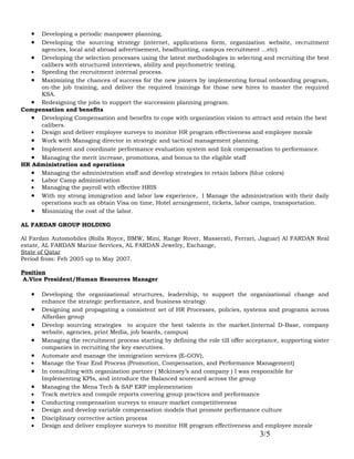 • Developing a periodic manpower planning,
   • Developing the sourcing strategy (internet, applications form, organization website, recruitment
     agencies, local and abroad advertisement, headhunting, campus recruitment ...etc)
   • Developing the selection processes using the latest methodologies in selecting and recruiting the best
     calibers with structured interviews, ability and psychometric testing.
   • Speeding the recruitment internal process.
   • Maximizing the chances of success for the new joiners by implementing formal onboarding program,
     on-the job training, and deliver the required trainings for those new hires to master the required
     KSA.
   • Redesigning the jobs to support the succession planning program.
Compensation and benefits
   • Developing Compensation and benefits to cope with organization vision to attract and retain the best
     calibers.
   • Design and deliver employee surveys to monitor HR program effectiveness and employee morale
   • Work with Managing director in strategic and tactical management planning.
   • Implement and coordinate performance evaluation system and link compensation to performance.
   • Managing the merit increase, promotions, and bonus to the eligible staff
HR Administration and operations
   • Managing the administration staff and develop strategies to retain labors (blue colors)
   • Labor Camp administration
   • Managing the payroll with effective HRIS
   • With my strong immigration and labor law experience, I Manage the administration with their daily
     operations such as obtain Visa on time, Hotel arrangement, tickets, labor camps, transportation.
   • Minimizing the cost of the labor.
AL FARDAN GROUP HOLDING

Al Fardan Automobiles (Rolls Royce, BMW, Mini, Range Rover, Masserati, Ferrari, Jaguar) Al FARDAN Real
estate, AL FARDAN Marine Services, AL FARDAN Jewelry, Exchange,
State of Qatar
Period from: Feb 2005 up to May 2007.

Position
 A.Vice President/Human Resources Manager

   •   Developing the organizational structures, leadership, to support the organizational change and
       enhance the strategic performance, and business strategy.
   •   Designing and propagating a consistent set of HR Processes, policies, systems and programs across
       Alfardan group
   •   Develop sourcing strategies to acquire the best talents in the market.(internal D-Base, company
       website, agencies, print Media, job boards, campus)
   •   Managing the recruitment process starting by defining the role till offer acceptance, supporting sister
       companies in recruiting the key executives.
   •   Automate and manage the immigration services (E-GOV),
   •   Manage the Year End Process (Promotion, Compensation, and Performance Management)
   •   In consulting with organization partner ( Mckinsey’s and company ) I was responsible for
       Implementing KPIs, and introduce the Balanced scorecard across the group
   •   Managing the Mena Tech & SAP ERP implementation
   •   Track metrics and compile reports covering group practices and performance
   •   Conducting compensation surveys to ensure market competitiveness
   •   Design and develop variable compensation models that promote performance culture
   •   Disciplinary corrective action process
   •   Design and deliver employee surveys to monitor HR program effectiveness and employee morale
                                                                                     3/5
 