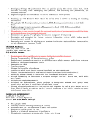 •   Developing strategic HR professionals that can provide quality HR service across BU’s, which
       includes: Acquiring Talent, Developing their potential, and rewarding their performance, per
       company guidelines
   •   Implementing talent assessment and one-on-one performance review process.

   •   Following up with Business Units Heads to ensure level of service is meeting or exceeding
       expectations
   •   Managing the HR Team (generalists, recruitment, HRIS, Training, administration) on their daily
       tasks.
   •   Implementing performance evaluation & Management feedback 180 & 360 system and link
       compensation to performance
   •   Managing the reward process through the systematic application of a compensation model that links
       performance to year over year merit increases.
   •   Penetration and quality of ‘people plans’ (succession, manpower, development)
   •   Developing and managing the Human resources information system, which makes payroll
       transactions very smooth
   •   Developing and manage the administration services (Immigration, accommodation, transportation,
       security, Department expenses, Tavels)

UNIBETON Ready mix
Dubai, Abu Dhabi, Al Ain, UAE
From May 2002- up to Jan 2005
 H.R & Admin. Manager

      Designing and delivering HR related programs that facilitate staff development.
      Develop Company policy, HR Manual, employees welfare
      Designing and propagating a consistent set of HR Processes, policies, systems and training programs
      Implement performance evaluation system
      Developing the HRIS,
      Training programs
      Manage the Payroll for all employees
      Advising the whole group for any immigration or labor law issues assistance.
      Support company expansion for new branches by coordinating with concerned authority
      During my service I manage to recruit more than 1000 skilled & unskilled labors.
      Manage successfully the recruitment of all senior managers from GCC, Middle East, South Africa
       and Canada.
      Managing the employees grievances
      Managing the administration, public relations & immigration services such (group visas)
       requirements with labor & municipality officials, labor camps.
      Manage all administration services, and develop good strategies for staff & labors welfare such as
       Gym, Medical, family get-together parties, canteen, employees of the month, camping & sports
       activities and many others.

CARREFOUR HYPERMARKET,
Abu Dhabi, Al Ain, UAE
Period from: JAN 2000- April 2002
Position: Asst. HR & Admin. Manager

      Managing the HRIS
      Assist my Director with Program Design & Delivery
      Coordinate with PRO and head office to get all visas on time
      Conduct the evaluation process 180
      In charge of all payroll transactions for our branch
      Managing the recruitment, screening, short listing , interviewing

                                                                                  4/5
 