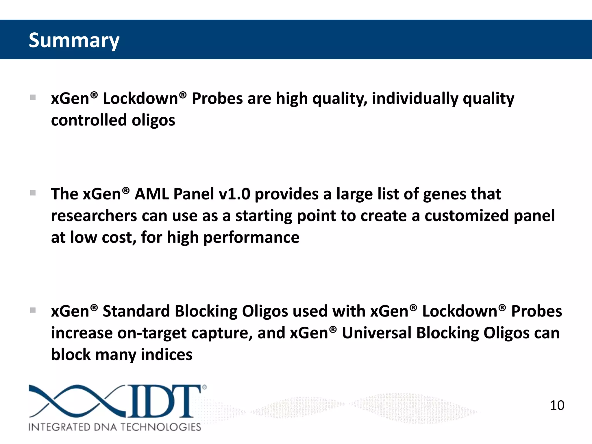 Summary
 xGen® Lockdown® Probes are high quality, individually quality
controlled oligos

 The xGen® AML Panel v1.0 provides a large list of genes that
researchers can use as a starting point to create a customized panel
at low cost, for high performance

 xGen® Standard Blocking Oligos used with xGen® Lockdown® Probes
increase on-target capture, and xGen® Universal Blocking Oligos can
block many indices
10

 