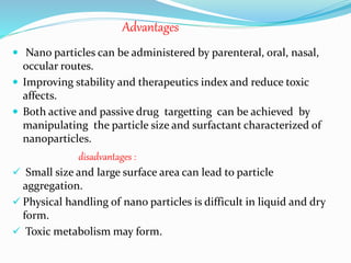 Advantages
 Nano particles can be administered by parenteral, oral, nasal,
occular routes.
 Improving stability and therapeutics index and reduce toxic
affects.
 Both active and passive drug targetting can be achieved by
manipulating the particle size and surfactant characterized of
nanoparticles.
disadvantages :
 Small size and large surface area can lead to particle
aggregation.
 Physical handling of nano particles is difficult in liquid and dry
form.
 Toxic metabolism may form.
 