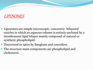 LIPOSOMES
 Liposomes are simple microscopic, concentric bilayered
vesicles in which an aqueous volume is entirely enclosed by a
membranous lipid bilayer mainly composed of natural or
synthetic phospholipid.
 Discovered in 1960s by Bangham and coworkers.
 The structure main components are phospholipid and
cholesterol.
 