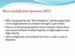 Micro emulsification liposomes (MEL)
 MEL is prepared by the “Micro fluidizer” which pumps fluid
at very high pressure (10,000psi) through a 5 µm orifice.
 Then, it is forced along defined micro channel, which direct
two stream of fluid to colloid together at right angle at very
high velocity.
 After a single pass, size reduced to a size 0.1 and 0.2 µm in
diameter.
 