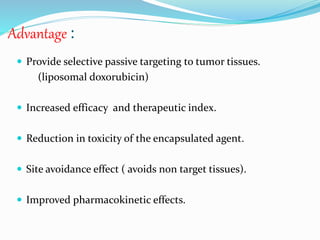 Advantage :
 Provide selective passive targeting to tumor tissues.
(liposomal doxorubicin)
 Increased efficacy and therapeutic index.
 Reduction in toxicity of the encapsulated agent.
 Site avoidance effect ( avoids non target tissues).
 Improved pharmacokinetic effects.
 