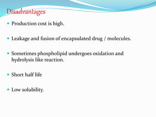 Disadvantages
 Production cost is high.
 Leakage and fusion of encapsulated drug / molecules.
 Sometimes phospholipid undergoes oxidation and
hydrolysis like reaction.
 Short half life
 Low solubility.
 