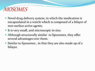 NIOSOMES
 Novel drug delivery system, in which the medication is
encapsulated in a vesicle which is composed of a bilayer of
non-surface active agents.
 It is very small, and microscopic in size.
 Although structurally similar to liposomes, they offer
several advantages over them.
 Similar to liposomes , in that they are also made up of a
bilayer.
 