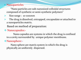 Nanoparticles
“Nano particles are sub-nanosized colloidal structures
composed of synthetic or semi-synthetic polymers”
 Size range : 10-1000nm
 The drug is dissolved, entrapped, encapsulate or attached to
a nanoparticles matrix.
Based on method of preparation:
 Nanocapsules:-
Nano capsules are systems in which the drug is confined
to a cavity surrounded by unique polymer membrane.
Nanosphere:-
Nano sphere are matrix system in which the drug is
physically an uniformly dispersed.
 