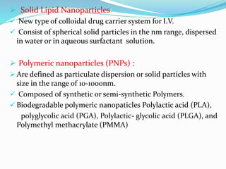  Solid Lipid Nanoparticles:
 New type of colloidal drug carrier system for I.V.
 Consist of spherical solid particles in the nm range, dispersed
in water or in aqueous surfactant solution.
 Polymeric nanoparticles (PNPs) :
 Are defined as particulate dispersion or solid particles with
size in the range of 10-1000nm.
 Composed of synthetic or semi-synthetic Polymers.
 Biodegradable polymeric nanopaticles Polylactic acid (PLA),
polyglycolic acid (PGA), Polylactic- glycolic acid (PLGA), and
Polymethyl methacrylate (PMMA)
 