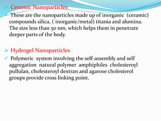  Ceramic Nanoparticles :
 These are the nanoparticles made up of inorganic (ceramic)
compounds silica, ( inorganic/metal) titania and alumina.
The size less than 50 nm, which helps them in penetrate
deeper parts of the body.
 Hydrogel Nanoparticles :
 Polymeric system involving the self-assembly and self
aggregation natural polymer amphiphiles cholesteroyl
pullulan, cholesteroyl dextran and agarose cholesterol
groups provide cross linking point.
 