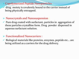 Copolymerized Peptide Nanoparticles :
 drug moiety is covalently bound to the carrier instead of
being physically entrapped.
 Nanocrystals and Nanosuspension :
 Pure drug coated with surfactant, particles in aggregation of
these particles crystalline form. Drug powder dispersed in
aqueous surfactant solution.
 Functionalized Nanocarriers :
 Biological materials like proteins, enzymes, peptide etc… are
being utilized as a carriers for the drug delivery.
 