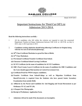 Dated: 03/07/2013
Important Instructions for Third Cut Off List
Admission 2013-2014.
Read the following instructions carefully:-
1 All the candidates who fall within the criterion are required to meet the concerned
Department Teacher-in-Charge (Admission) between 9.00 A.M. to 1.00 P.M. on July 4,
2013, July 5, 2013 and July 6, 2013.
2. Candidates seeking admission should bring following Certificates in Original along
with the two sets of self attested photocopy.
(a) 10th
Class Certificate/Marksheet as proof for Date of Birth.
(b) 12th
Class Marksheet.
(c) Provisional Certificate/Transfer Certificate from School.
(d) Character Certificate/School Leaving Certificate
(e) SC/ST Certificate (in the name of candidate) for SC/ST Candidates.
(f) OBC (Non-Creamy Layer) Certificate (in the name of candidate) for OBC Candidates and
the Caste should appear/find mention in Central Government List.
(g) Certificate/Proof for PWD Category candidates.
(h) Transfer Certificate from School/College as well as Migration Certificate from
Board/University is required from the Students who have passed Senior Secondary
Examination from outside Delhi.
(i) Affidavits by the Parent and Candidate for Anti Ragging and Sexual Harassment as per
Ordinance XV (C) and XV (D).
(j) 6 Passport Size Photographs.
(k) Receipt of Preliminary Application Form.
3. Admission will not be made if the documents are incomplete.
 