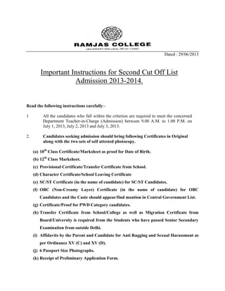 Dated : 29/06/2013
Important Instructions for Second Cut Off List
Admission 2013-2014.
Read the following instructions carefully:-
1 All the candidates who fall within the criterion are required to meet the concerned
Department Teacher-in-Charge (Admission) between 9.00 A.M. to 1.00 P.M. on
July 1, 2013, July 2, 2013 and July 3, 2013.
2. Candidates seeking admission should bring following Certificates in Original
along with the two sets of self attested photocopy.
(a) 10th
Class Certificate/Marksheet as proof for Date of Birth.
(b) 12th
Class Marksheet.
(c) Provisional Certificate/Transfer Certificate from School.
(d) Character Certificate/School Leaving Certificate
(e) SC/ST Certificate (in the name of candidate) for SC/ST Candidates.
(f) OBC (Non-Creamy Layer) Certificate (in the name of candidate) for OBC
Candidates and the Caste should appear/find mention in Central Government List.
(g) Certificate/Proof for PWD Category candidates.
(h) Transfer Certificate from School/College as well as Migration Certificate from
Board/University is required from the Students who have passed Senior Secondary
Examination from outside Delhi.
(i) Affidavits by the Parent and Candidate for Anti Ragging and Sexual Harassment as
per Ordinance XV (C) and XV (D).
(j) 6 Passport Size Photographs.
(k) Receipt of Preliminary Application Form.
 
