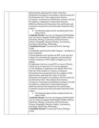 determined by adjusting their marks in the Non-
Humanities/Arts papers in accordance with the criteria for
the Humanites/Arts. Thus subjects from Science,
Commerce, Vocational (as listed below) streams will each
be subject to a deduction of marks (that being the
difference between the Humanities/Arts and Science and
Commerce streams) from the total marks obtained in that
subject.
 The following subjects will be considered with in the
above criteria:
Academic Stream: any one core language Hindi/English,
any one elective language Hindi/English, Maths, Physics,
Chemistry, Biology, Economics, Political Science,
History, Geography, Business Studies, Accountancy,
Sociology, Psychology, Philosophy.
Vocational Streams: Tourism and Travel, Heritage
Crafts.
2) Eligibility qualifications under Category – B subjects to
three conditions:
a) Each applicant must include one MIL in the four best
subjects for calculating the aggregate, and should have
scored a minimum of 50% marks in English as a Core
subject.
b) Applicants who have scored 92% or more in History,
will be given a concession of 3% in the aggregate.
c) The eligibility of applicants with subjects from more
than one of the streams (i.e. Science, Commerce,
Humanities/Arts) among their best four subjects will be
determined by adjusting their marks in the Non-
Humanities/Arts papers in accordance with the criteria for
the Humanities/Arts. Thus subjects from Science,
Commerce, Vocational (as listed below) streams will each
be subject to a deduction of marks (that being the
difference between the Humanities/Arts and Science
Commerce streams) from the total marks obtained in that
subject.
 The following subjects will be considered within the
above criteria:
Academic Stream: any one core language Hindi/English,
any one elective language Hindi/English, Maths, Physics,
Chemistry, Biology, Economics, Political Science,
History, Geography, Business Studies, Accountancy,
Sociology, Psychology, Philosophy.
Vocational Streams: Tourism and Travel, Heritage
Crafts.
 