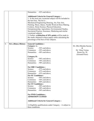 Humanities - 82% and above.
Additional Criteria for General Category :
1. At the most one vocational subject will be included in
the best four. The list is :
Mechanical/Engineering Drawing, Art, Fine Arts,
Painting, Music, Dance, Needle-Work & Dress-Making,
Cookery, Home Science, Physical Education,
Entrepreneurship, Agriculture, Environmental Studies,
Secretarial Practice, Insurance, Marketing and similar
vocational subjects.
2. Further, a deduction of 10% points will be made in
the marks obtained in these papers while calculating the
percentage of the best of four subjects.
6. B.A. (Hons.) History General Candidates :
Category A :
Science - 92% and above.
Commerce - 92% and above.
Humanities - 88% and above.
Category B :
Science - 94% and above.
Commerce - 94% and above.
Humanities - 90% and above.
For OBC Candidates :
Science - 87% and above.
Commerce - 87% and above.
Humanities - 83% and above.
For SC Candidates :
Science - 84% and above.
Commerce - 84% and above.
Humanities - 80% and above.
For ST Candidates :
Science - 88% and above.
Commerce - 88% and above.
Humanities - 84% and above.
For PWD Candidates :
ADMISSION CLOSED
Additional Criteria for General Category :
1) Eligibility qualifications under Category – A subject to
three conditions:
Dr. (Ms) Monika Saxena
&
Dr. Vikas Verma
Room No. 28
(Ground Floor)
 