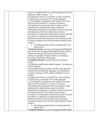 a) 65% in English will be an essential qualification for all
applicants under Category – A.
b) Applicants who have scored 92% or more in History,
will be given a concession of 3% in the aggregate.
c) The eligibility of applicants with subjects from more
than one of the streams (i.e. Science, Commerce,
Humanities/Arts) among their best 4 subjects will be
determined by adjusting their marks in the Non-
Humanities/Arts papers in accordance with the criteria for
the Humanites/Arts. Thus subjects from Science,
Commerce, Vocational (as listed below) streams will each
be subject to a deduction of marks (that being the
difference between the Humanities/Arts and Science and
Commerce streams) from the total marks obtained in that
subject.
 The following subjects will be considered with in the
above criteria:
Academic Stream: any one core language Hindi/English,
any one elective language Hindi/English, Maths, Physics,
Chemistry, Biology, Economics, Political Science,
History, Geography, Business Studies, Accountancy,
Sociology, Psychology, Philosophy.
Vocational Streams: Tourism and Travel, Heritage
Crafts.
2) Eligibility qualifications under Category – B subjects to
three conditions:
a) Each applicant must include one MIL in the four best
subjects for calculating the aggregate, and should have
scored a minimum of 50% marks in English as a Core
subject.
b) Applicants who have scored 92% or more in History,
will be given a concession of 3% in the aggregate.
c) The eligibility of applicants with subjects from more
than one of the streams (i.e. Science, Commerce,
Humanities/Arts) among their best four subjects will be
determined by adjusting their marks in the Non-
Humanities/Arts papers in accordance with the criteria for
the Humanities/Arts. Thus subjects from Science,
Commerce, Vocational (as listed below) streams will each
be subject to a deduction of marks (that being the
difference between the Humanities/Arts and Science
Commerce streams) from the total marks obtained in that
subject.
 The following subjects will be considered within the
above criteria:
Academic Stream: any one core language Hindi/English,
 