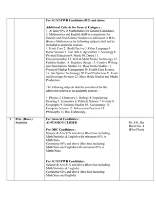 For SC/ST/PWD Candidates 85% and above.
Additional Criteria for General Category :
1. At least 90% in Mathematics for General Candidates.
2. Mathematics and English shall be compulsory for
Science and Non-Science Students to admission in B.Sc.
(Hons.) Mathematics the following subjects shall not be
included as academic courses.
1. Hindi Core 2. Hindi Elective 3. Other Language 4.
Home Science 5. Fine Arts 6. Agriculture 7. Sociology 8.
Physical Education 9. Music 10. Dance 11.
Entrepreneurship 12. Web & Multi Media Technology 13.
Fashion Studies 14. Graphics Design 15. Creative Writing
and Translational Studies 16. Mass Media Studies 17.
Financial Market Management 18. Health Care Science
19. Gio Spatial Technology 20. Food Production 21. Food
and Beverage Services 22. Mass Media Studies and Media
Production.
The following subjects shall be considered for the
admission criteria as an academic courses :--
1. Physics 2. Chemistry 3. Biology 4. Engineering
Drawing 5. Economics 6. Political Science 7. History 8.
Geography 9. Business Studies 10. Accountancy 11.
Computer Science 12. Information Practices 13.
Philosophy 14. Bio-Technology.
11. B.Sc. (Hons.)
Statistics
For General Candidates :
ADMISSION CLOSED
For OBC Candidates :
Science & Arts 87% and above (Best four including
Math/Statistics & English with minimum 85% in
Math/Stats.
Commerce 88% and above (Best four including
Math/Stats and English) with minimum 85% in
Maths/Stats.
For SC/ST/PWD Candidates :
Science & Arts 81% and above (Best four including
Math/Statistics & English)
Commerce 82% and above (Best four including
Math/Stats and English)
Dr. S.K. Jha
Room No. 4
(First Floor)
 