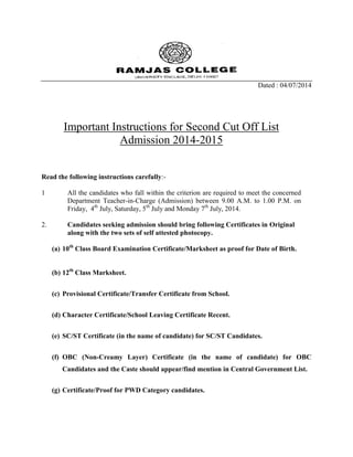 Dated : 04/07/2014
Important Instructions for Second Cut Off List
Admission 2014-2015
Read the following instructions carefully:-
1 All the candidates who fall within the criterion are required to meet the concerned
Department Teacher-in-Charge (Admission) between 9.00 A.M. to 1.00 P.M. on
Friday, 4th
July, Saturday, 5th
July and Monday 7th
July, 2014.
2. Candidates seeking admission should bring following Certificates in Original
along with the two sets of self attested photocopy.
(a) 10th
Class Board Examination Certificate/Marksheet as proof for Date of Birth.
(b) 12th
Class Marksheet.
(c) Provisional Certificate/Transfer Certificate from School.
(d) Character Certificate/School Leaving Certificate Recent.
(e) SC/ST Certificate (in the name of candidate) for SC/ST Candidates.
(f) OBC (Non-Creamy Layer) Certificate (in the name of candidate) for OBC
Candidates and the Caste should appear/find mention in Central Government List.
(g) Certificate/Proof for PWD Category candidates.
 