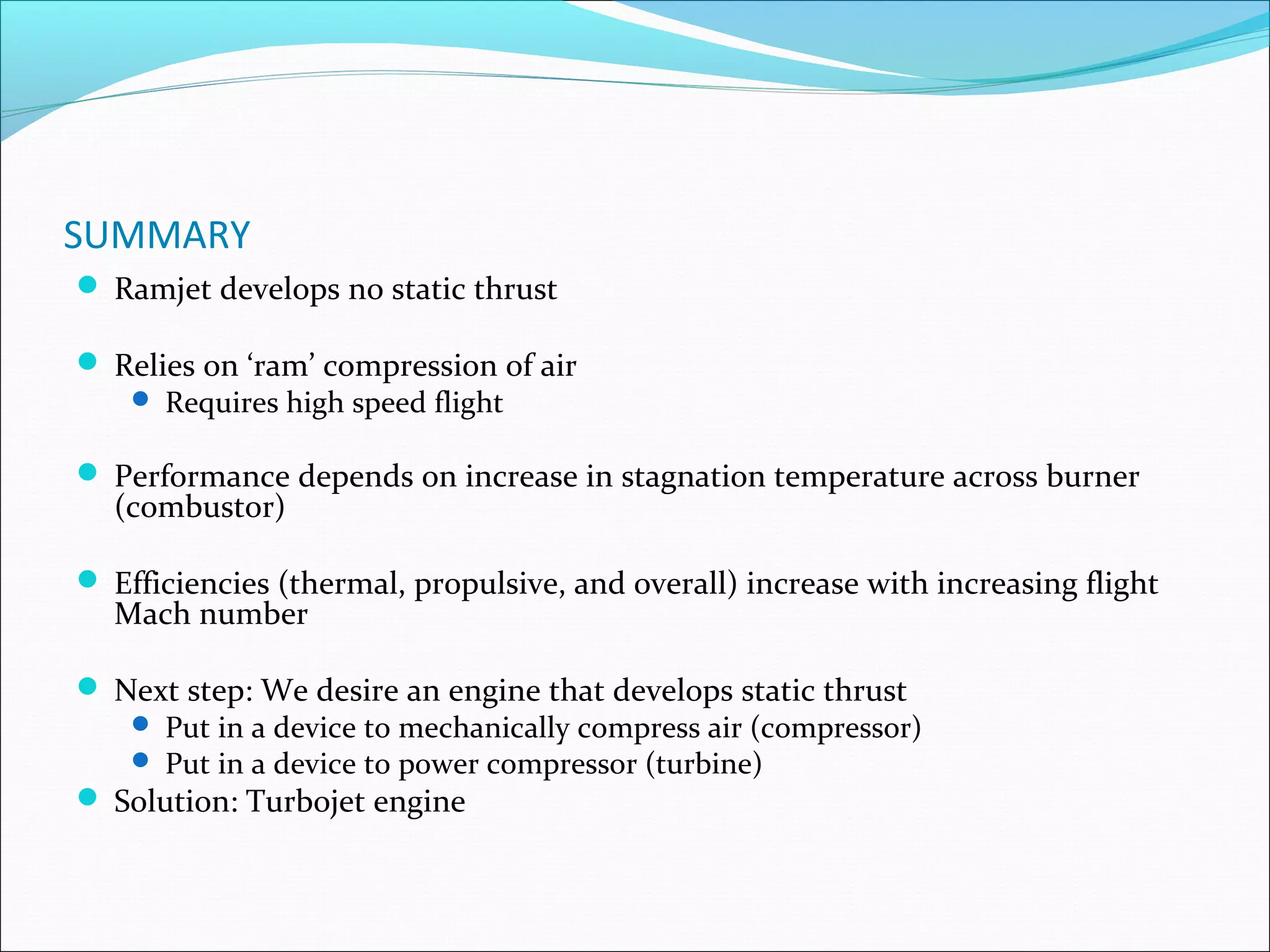 SUMMARY
 Ramjet develops no static thrust
 Relies on ‘ram’ compression of air
 Requires high speed flight
 Performance depends on increase in stagnation temperature across burner
(combustor)
 Efficiencies (thermal, propulsive, and overall) increase with increasing flight
Mach number
 Next step: We desire an engine that develops static thrust
 Put in a device to mechanically compress air (compressor)
 Put in a device to power compressor (turbine)
 Solution: Turbojet engine
 