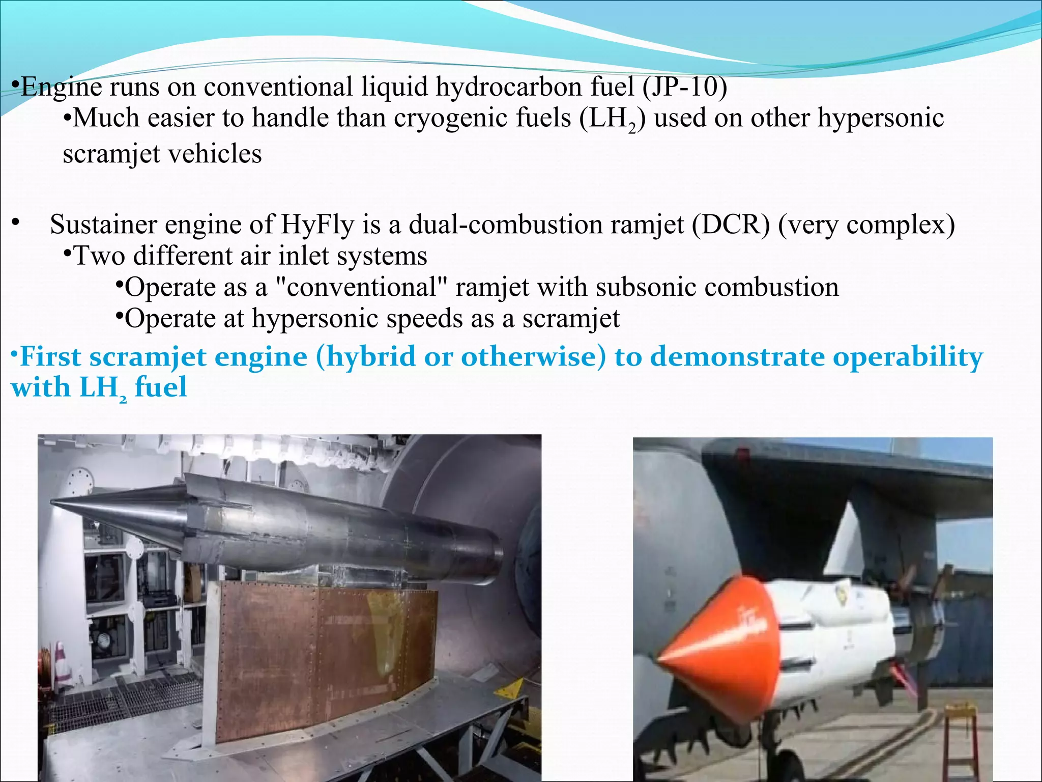 •Engine runs on conventional liquid hydrocarbon fuel (JP-10)
•Much easier to handle than cryogenic fuels (LH2) used on other hypersonic
scramjet vehicles
• Sustainer engine of HyFly is a dual-combustion ramjet (DCR) (very complex)
•Two different air inlet systems
•Operate as a "conventional" ramjet with subsonic combustion
•Operate at hypersonic speeds as a scramjet
•First scramjet engine (hybrid or otherwise) to demonstrate operability
with LH2 fuel
 