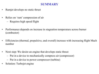 SUMMARY
• Ramjet develops no static thrust
• Relies on ‘ram’ compression of air
– Requires high speed flight
• Performance depends on increase in stagnation temperature across burner
(combustor)
• Efficiencies (thermal, propulsive, and overall) increase with increasing flight Mach
number
• Next step: We desire an engine that develops static thrust
– Put in a device to mechanically compress air (compressor)
– Put in a device to power compressor (turbine)
• Solution: Turbojet engine
 