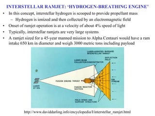 INTERSTELLAR RAMJET: ‘HYDROGEN-BREATHING ENGINE’
• In this concept, interstellar hydrogen is scooped to provide propellant mass
– Hydrogen is ionized and then collected by an electromagnetic field
• Onset of ramjet operation is at a velocity of about 4% speed of light
• Typically, interstellar ramjets are very large systems
• A ramjet sized for a 45-year manned mission to Alpha Centauri would have a ram
intake 650 km in diameter and weigh 3000 metric tons including payload
http://www.daviddarling.info/encyclopedia/I/interstellar_ramjet.html
 