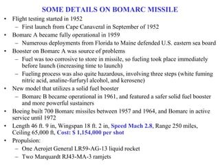 SOME DETAILS ON BOMARC MISSILE
• Flight testing started in 1952
– First launch from Cape Canaveral in September of 1952
• Bomarc A became fully operational in 1959
– Numerous deployments from Florida to Maine defended U.S. eastern sea board
• Booster on Bomarc A was source of problems
– Fuel was too corrosive to store in missile, so fueling took place immediately
before launch (increasing time to launch)
– Fueling process was also quite hazardous, involving three steps (white fuming
nitric acid, analine-furfuryl alcohol, and kerosene)
• New model that utilizes a solid fuel booster
– Bomarc B became operational in 1961, and featured a safer solid fuel booster
and more powerful sustainers
• Boeing built 700 Bomarc missiles between 1957 and 1964, and Bomarc in active
service until 1972
• Length 46 ft. 9 in, Wingspan 18 ft. 2 in, Speed Mach 2.8, Range 250 miles,
Ceiling 65,000 ft, Cost: $ 1,154,000 per shot
• Propulsion:
– One Aerojet General LR59-AG-13 liquid rocket
– Two Marquardt RJ43-MA-3 ramjets
 