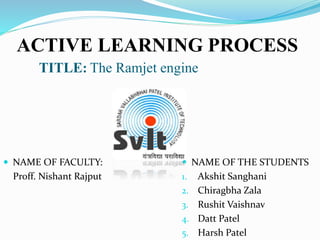 ACTIVE LEARNING PROCESS
TITLE: The Ramjet engine
 NAME OF FACULTY:
Proff. Nishant Rajput
 NAME OF THE STUDENTS
1. Akshit Sanghani
2. Chiragbha Zala
3. Rushit Vaishnav
4. Datt Patel
5. Harsh Patel
 