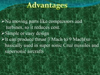 No moving parts like compressors and
turbines, so it reduces cost.
Simple or easy design
It can produce thrust 3 Mach to 9 Mach(so
basically used in super sonic Cruz missiles and
supersonic aircrafts
 