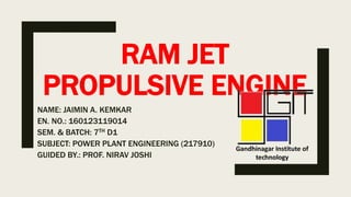 RAM JET
PROPULSIVE ENGINE
NAME: JAIMIN A. KEMKAR
EN. NO.: 160123119014
SEM. & BATCH: 7TH D1
SUBJECT: POWER PLANT ENGINEERING (217910)
GUIDED BY.: PROF. NIRAV JOSHI
 