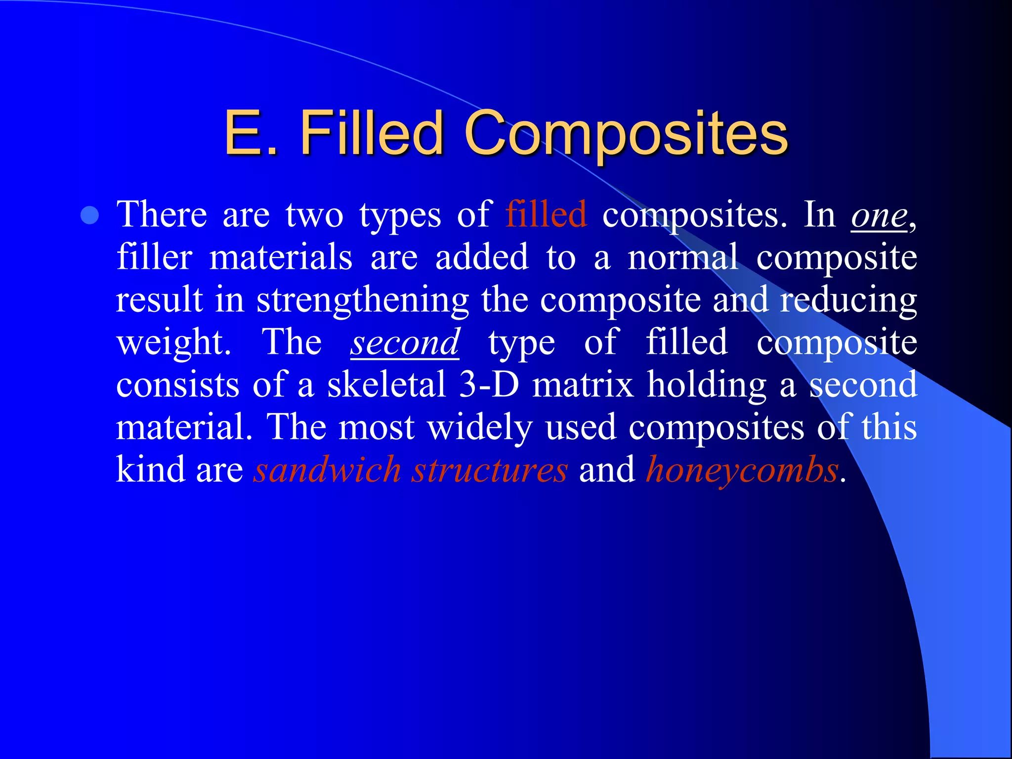 E. Filled Composites
 There are two types of filled composites. In one,
filler materials are added to a normal composite
result in strengthening the composite and reducing
weight. The second type of filled composite
consists of a skeletal 3-D matrix holding a second
material. The most widely used composites of this
kind are sandwich structures and honeycombs.
 