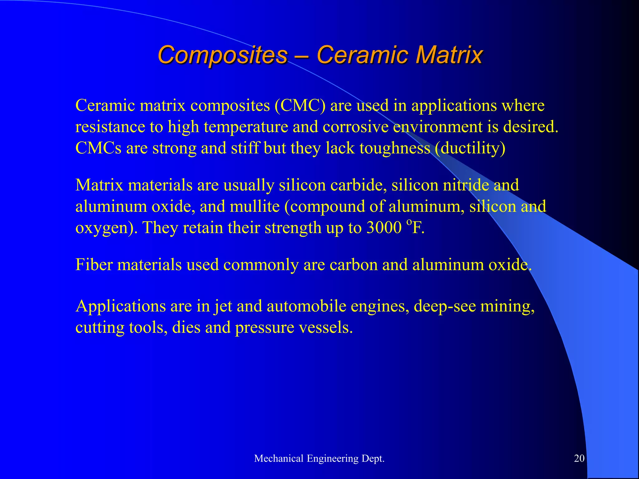 Mechanical Engineering Dept. 20
Composites – Ceramic Matrix
Ceramic matrix composites (CMC) are used in applications where
resistance to high temperature and corrosive environment is desired.
CMCs are strong and stiff but they lack toughness (ductility)
Matrix materials are usually silicon carbide, silicon nitride and
aluminum oxide, and mullite (compound of aluminum, silicon and
oxygen). They retain their strength up to 3000 o
F.
Fiber materials used commonly are carbon and aluminum oxide.
Applications are in jet and automobile engines, deep-see mining,
cutting tools, dies and pressure vessels.
 