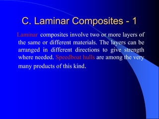 C. Laminar Composites - 1
Laminar composites involve two or more layers of
the same or different materials. The layers can be
arranged in different directions to give strength
where needed. Speedboat hulls are among the very
many products of this kind.
 