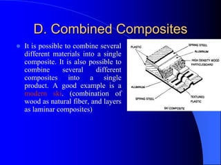 D. Combined Composites
 It is possible to combine several
different materials into a single
composite. It is also possible to
combine several different
composites into a single
product. A good example is a
modern ski. (combination of
wood as natural fiber, and layers
as laminar composites)
 