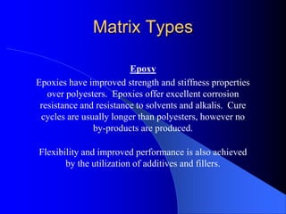 Matrix Types
Epoxy
Epoxies have improved strength and stiffness properties
over polyesters. Epoxies offer excellent corrosion
resistance and resistance to solvents and alkalis. Cure
cycles are usually longer than polyesters, however no
by-products are produced.
Flexibility and improved performance is also achieved
by the utilization of additives and fillers.
 