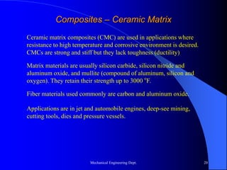 Mechanical Engineering Dept. 20
Composites – Ceramic Matrix
Ceramic matrix composites (CMC) are used in applications where
resistance to high temperature and corrosive environment is desired.
CMCs are strong and stiff but they lack toughness (ductility)
Matrix materials are usually silicon carbide, silicon nitride and
aluminum oxide, and mullite (compound of aluminum, silicon and
oxygen). They retain their strength up to 3000 o
F.
Fiber materials used commonly are carbon and aluminum oxide.
Applications are in jet and automobile engines, deep-see mining,
cutting tools, dies and pressure vessels.
 