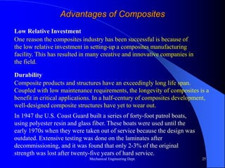 Mechanical Engineering Dept. 25
Advantages of Composites
One reason the composites industry has been successful is because of
the low relative investment in setting-up a composites manufacturing
facility. This has resulted in many creative and innovative companies in
the field.
Low Relative Investment
Composite products and structures have an exceedingly long life span.
Coupled with low maintenance requirements, the longevity of composites is a
benefit in critical applications. In a half-century of composites development,
well-designed composite structures have yet to wear out.
Durability
In 1947 the U.S. Coast Guard built a series of forty-foot patrol boats,
using polyester resin and glass fiber. These boats were used until the
early 1970s when they were taken out of service because the design was
outdated. Extensive testing was done on the laminates after
decommissioning, and it was found that only 2-3% of the original
strength was lost after twenty-five years of hard service.
 