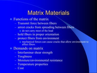 Matrix Materials
 Functions of the matrix
– Transmit force between fibers
– arrest cracks from spreading between fibers
 do not carry most of the load
– hold fibers in proper orientation
– protect fibers from environment
 mechanical forces can cause cracks that allow environment to
affect fibers
 Demands on matrix
– Interlaminar shear strength
– Toughness
– Moisture/environmental resistance
– Temperature properties
– Cost
 