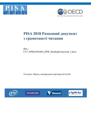 P I S A
2 0 1 8
PISA 2018 Рамковий документ
з грамотності читання
Doc.:
CY7_NPM(1603)05a_FRW_ReadingFramework_1.docx
Укладено: Пірсон, міжнародним партнером (Core B)
 