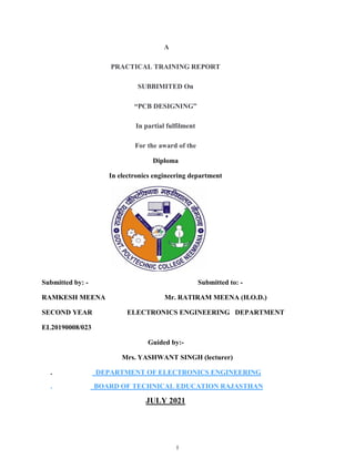 I
A
PRACTICAL TRAINING REPORT
SUBBIMITED On
“PCB DESIGNING”
In partial fulfilment
For the award of the
Diploma
In electronics engineering department
Submitted by: - Submitted to: -
RAMKESH MEENA Mr. RATIRAM MEENA (H.O.D.)
SECOND YEAR ELECTRONICS ENGINEERING DEPARTMENT
EL20190008/023
Guided by:-
Mrs. YASHWANT SINGH (lecturer)
. DEPARTMENT OF ELECTRONICS ENGINEERING
. BOARD OF TECHNICAL EDUCATION RAJASTHAN
JULY 2021
 