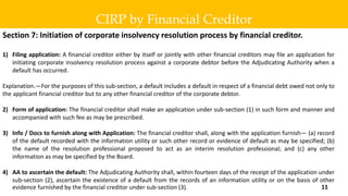 Section 7: Initiation of corporate insolvency resolution process by financial creditor.
1) Filing application: A financial creditor either by itself or jointly with other financial creditors may file an application for
initiating corporate insolvency resolution process against a corporate debtor before the Adjudicating Authority when a
default has occurred.
Explanation.—For the purposes of this sub-section, a default includes a default in respect of a financial debt owed not only to
the applicant financial creditor but to any other financial creditor of the corporate debtor.
2) Form of application: The financial creditor shall make an application under sub-section (1) in such form and manner and
accompanied with such fee as may be prescribed.
3) Info / Docs to furnish along with Application: The financial creditor shall, along with the application furnish— (a) record
of the default recorded with the information utility or such other record or evidence of default as may be specified; (b)
the name of the resolution professional proposed to act as an interim resolution professional; and (c) any other
information as may be specified by the Board.
4) AA to ascertain the default: The Adjudicating Authority shall, within fourteen days of the receipt of the application under
sub-section (2), ascertain the existence of a default from the records of an information utility or on the basis of other
evidence furnished by the financial creditor under sub-section (3).
CIRP by Financial Creditor
11
 