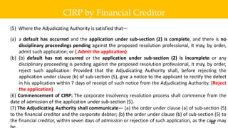 (5) Where the Adjudicating Authority is satisfied that—
(a) a default has occurred and the application under sub-section (2) is complete, and there is no
disciplinary proceedings pending against the proposed resolution professional, it may, by order,
admit such application; or { Admit the application}
(b) (b) default has not occurred or the application under sub-section (2) is incomplete or any
disciplinary proceeding is pending against the proposed resolution professional, it may, by order,
reject such application: Provided that the Adjudicating Authority shall, before rejecting the
application under clause (b) of sub-section (5), give a notice to the applicant to rectify the defect
in his application within 7 days of receipt of such notice from the Adjudicating Authority. {Reject
the application}
(6) Commencement of CIRP: The corporate insolvency resolution process shall commence from the
date of admission of the application under sub-section (5).
(7) The Adjudicating Authority shall communicate— (a) the order under clause (a) of sub-section (5)
to the financial creditor and the corporate debtor; (b) the order under clause (b) of sub-section (5) to
the financial creditor, within seven days of admission or rejection of such application, as the case may
CIRP by Financial Creditor
12
 