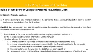 Rule 8 of IBBI (IRP For Corporate Persons) Regulations, 2016
8. Claims by financial creditors.
1) A person claiming to be a financial creditor of the corporate debtor shall submit proof of claim to the IRP
in electronic form in Form C of the Schedule:
Provided that such person may submit supplementary documents or clarifications in support of the claim
before the constitution of the committee.
2) The existence of debt due to the financial creditor may be proved on the basis of -
a) the records available with an information utility, if any; or
b) other relevant documents, including -
i. a financial contract supported by financial statements as evidence of the debt;
ii. a record evidencing that the amounts committed by the financial creditor to the corporate
debtor under a facility has been drawn by the corporate debtor;
iii. financial statements showing that the debt has not been repaid; or
iv. an order of a court or tribunal that has adjudicated upon the non-payment of a debt, if any.
CIRP by Financial Creditor
14
 